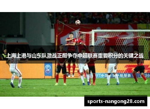 上海上港与山东队激战正酣争夺中超联赛重要积分的关键之战